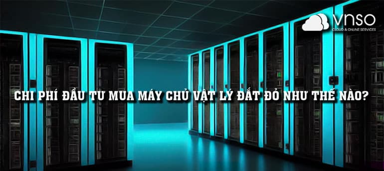 CHI PHÍ ĐẦU TƯ MUA MÁY CHỦ VẬT LÝ ĐẮT ĐỎ NHƯ THẾ NÀO?