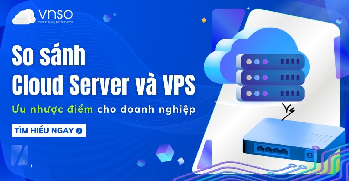 So sánh Cloud Server vs VPS: Ưu nhược điểm cho doanh nghiệp